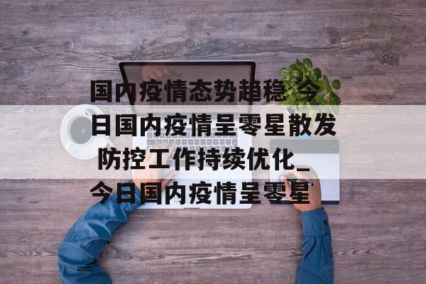 国内疫情态势趋稳 今日国内疫情呈零星散发 防控工作持续优化_今日国内疫情呈零星 国内疫情态势趋稳 今日国内疫情呈零星散发 防控工作持续优化_今日国内疫情呈零星